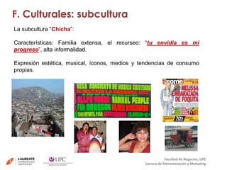 F. Culturales: subcultura 
La subcultura “Chicha”: 
Características: Familia extensa, el recurseo: “tu envidia es mi 
progreso”, alta informalidad. 
Expresión estética, musical, íconos, medios y tendencias de consumo 
propias. 
Facultad de Negocios, UPC 
Carrera de Administración y Marketing 
 