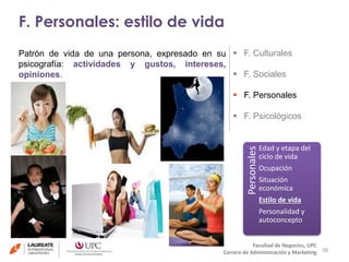 F. Personales: estilo de vida 
38 
 F. Culturales 
 F. Sociales 
 F. Personales 
 F. Psicológicos 
Personales 
Edad y etapa del 
ciclo de vida 
Ocupación 
Situación 
económica 
Estilo de vida 
Personalidad y 
autoconcepto 
Facultad de Negocios, UPC 
Patrón de vida de una persona, expresado en su 
psicografía: actividades y gustos, intereses, 
opiniones. 
Carrera de Administración y Marketing 
 