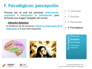 F. Psicológicos: percepción 
41 
 F. Culturales 
 F. Sociales 
 F. Personales 
 F. Psicológicos 
Facultad de Negocios, UPC 
Carrera de Administración y Marketing 
Proceso por el cual las personas seleccionan, 
organizan e interpretan la información para 
formarse una imagen inteligible del mundo. 
Psicológicos 
Motivación 
Percepción 
Aprendizaje 
Creencias y 
actitudes 
– Atención Selectiva 
La tendencia de las personas a filtrar la mayor parte de la 
información a la que están expuestas. 
 