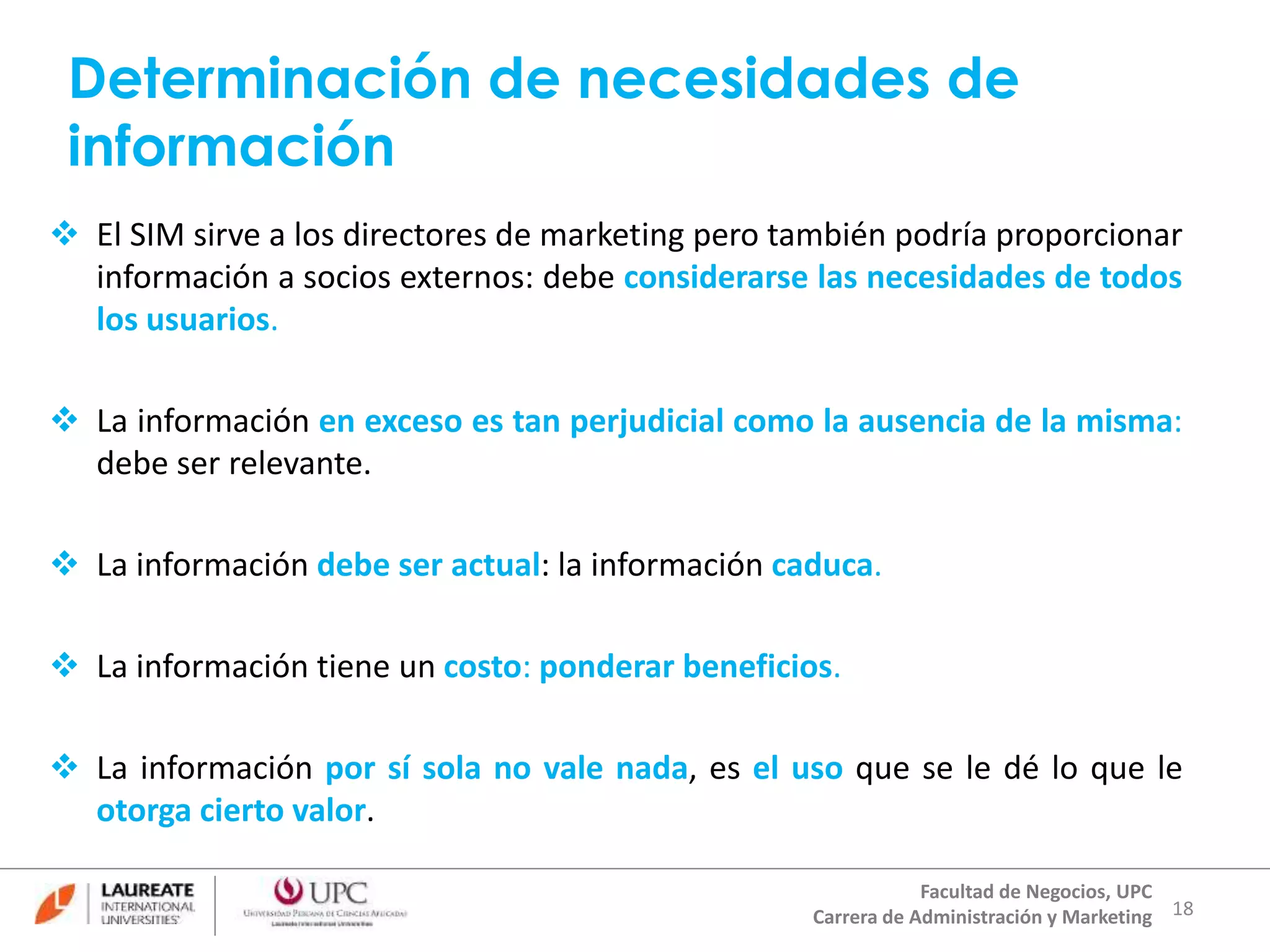 Determinación de necesidades de 
información 
 El SIM sirve a los directores de marketing pero también podría proporcionar 
información a socios externos: debe considerarse las necesidades de todos 
los usuarios. 
 La información en exceso es tan perjudicial como la ausencia de la misma: 
18 
Facultad de Negocios, UPC 
Carrera de Administración y Marketing 
debe ser relevante. 
 La información debe ser actual: la información caduca. 
 La información tiene un costo: ponderar beneficios. 
 La información por sí sola no vale nada, es el uso que se le dé lo que le 
otorga cierto valor. 
 