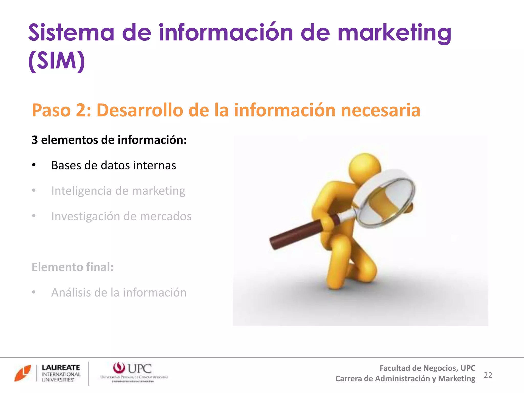 Paso 2: Desarrollo de la información necesaria 
3 elementos de información: 
• Bases de datos internas 
• Inteligencia de marketing 
• Investigación de mercados 
Elemento final: 
• Análisis de la información 
22 
Sistema de información de marketing 
(SIM) 
Facultad de Negocios, UPC 
Carrera de Administración y Marketing 
 