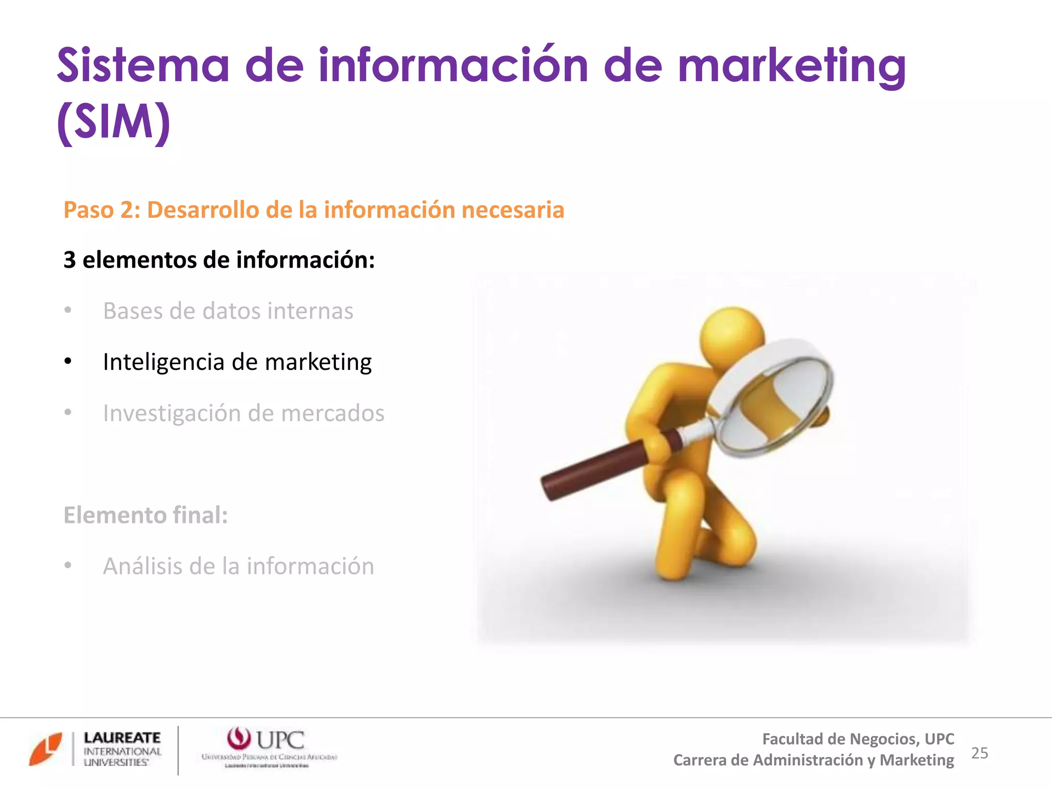Paso 2: Desarrollo de la información necesaria 
3 elementos de información: 
• Bases de datos internas 
• Inteligencia de marketing 
• Investigación de mercados 
Elemento final: 
• Análisis de la información 
25 
Sistema de información de marketing 
(SIM) 
Facultad de Negocios, UPC 
Carrera de Administración y Marketing 
 