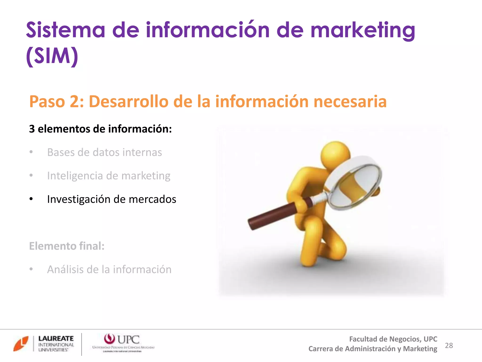 Paso 2: Desarrollo de la información necesaria 
3 elementos de información: 
• Bases de datos internas 
• Inteligencia de marketing 
• Investigación de mercados 
Elemento final: 
• Análisis de la información 
28 
Sistema de información de marketing 
(SIM) 
Facultad de Negocios, UPC 
Carrera de Administración y Marketing 
 