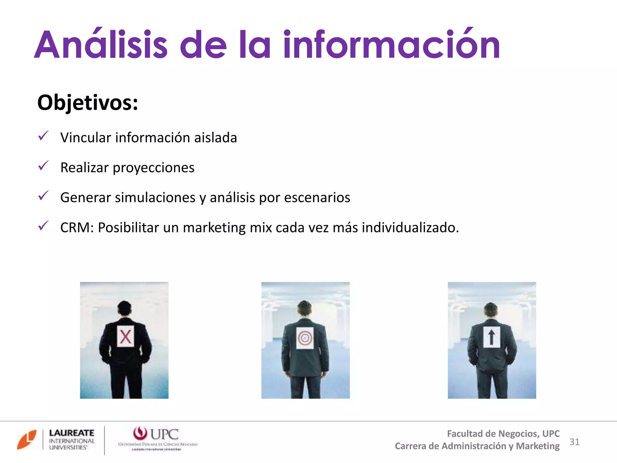 Objetivos: 
 Vincular información aislada 
 Realizar proyecciones 
 Generar simulaciones y análisis por escenarios 
 CRM: Posibilitar un marketing mix cada vez más individualizado. 
31 
Análisis de la información 
Facultad de Negocios, UPC 
Carrera de Administración y Marketing 
 
