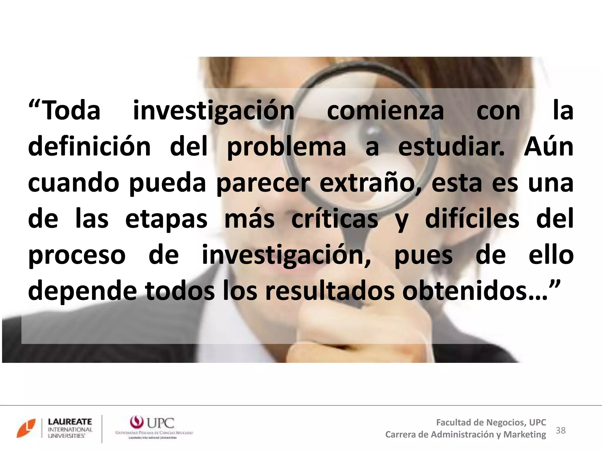“Toda investigación comienza con la 
definición del problema a estudiar. Aún 
cuando pueda parecer extraño, esta es una 
de las etapas más críticas y difíciles del 
proceso de investigación, pues de ello 
depende todos los resultados obtenidos…” 
38 
Facultad de Negocios, UPC 
Carrera de Administración y Marketing 
 