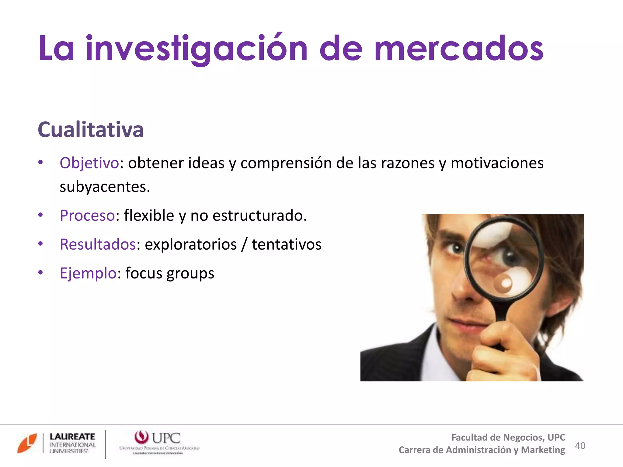 La investigación de mercados 
Cualitativa 
• Objetivo: obtener ideas y comprensión de las razones y motivaciones 
subyacentes. 
• Proceso: flexible y no estructurado. 
• Resultados: exploratorios / tentativos 
• Ejemplo: focus groups 
40 
Facultad de Negocios, UPC 
Carrera de Administración y Marketing 
 