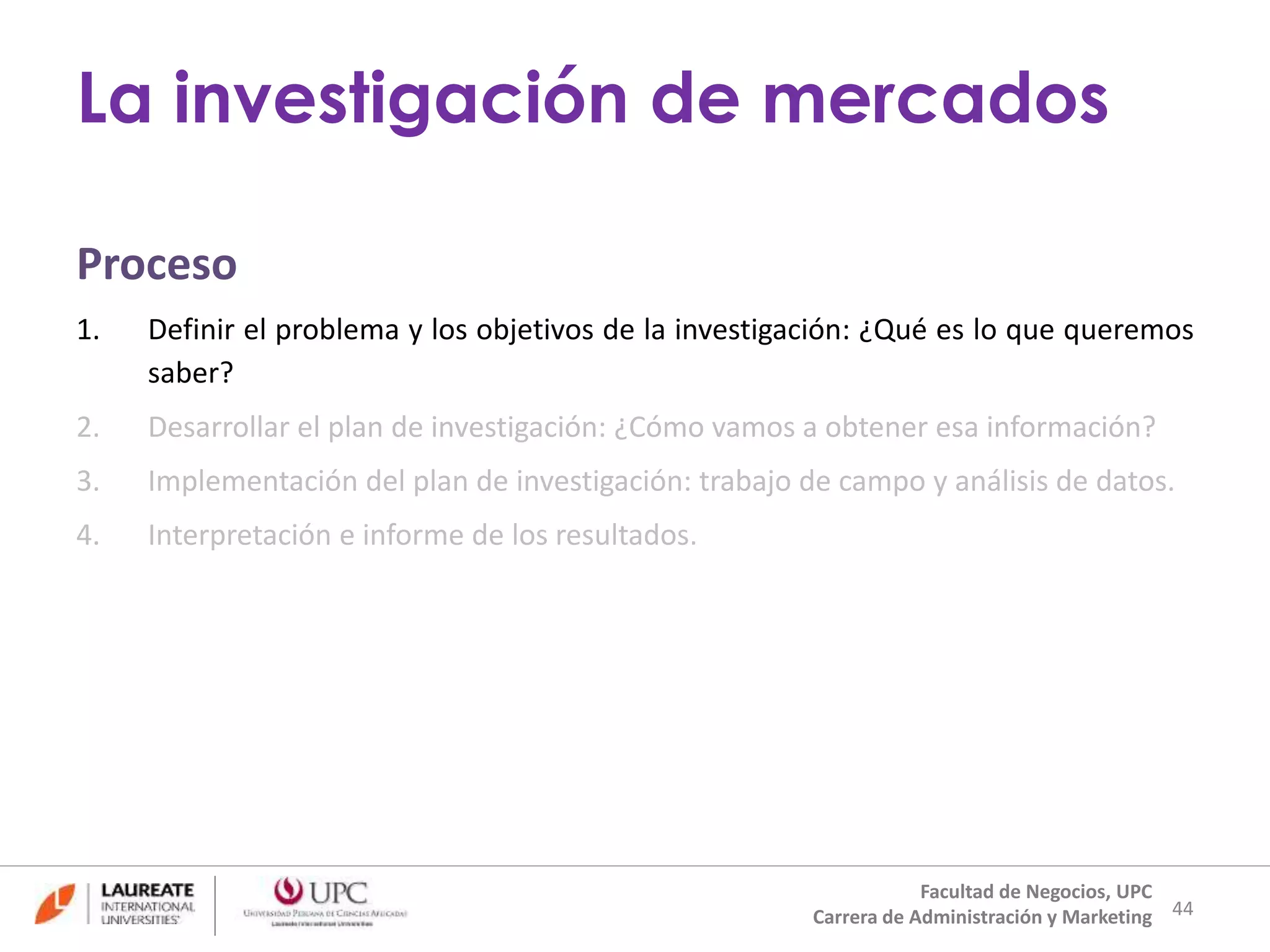Proceso 
1. Definir el problema y los objetivos de la investigación: ¿Qué es lo que queremos 
saber? 
2. Desarrollar el plan de investigación: ¿Cómo vamos a obtener esa información? 
3. Implementación del plan de investigación: trabajo de campo y análisis de datos. 
4. Interpretación e informe de los resultados. 
44 
La investigación de mercados 
Facultad de Negocios, UPC 
Carrera de Administración y Marketing 
 