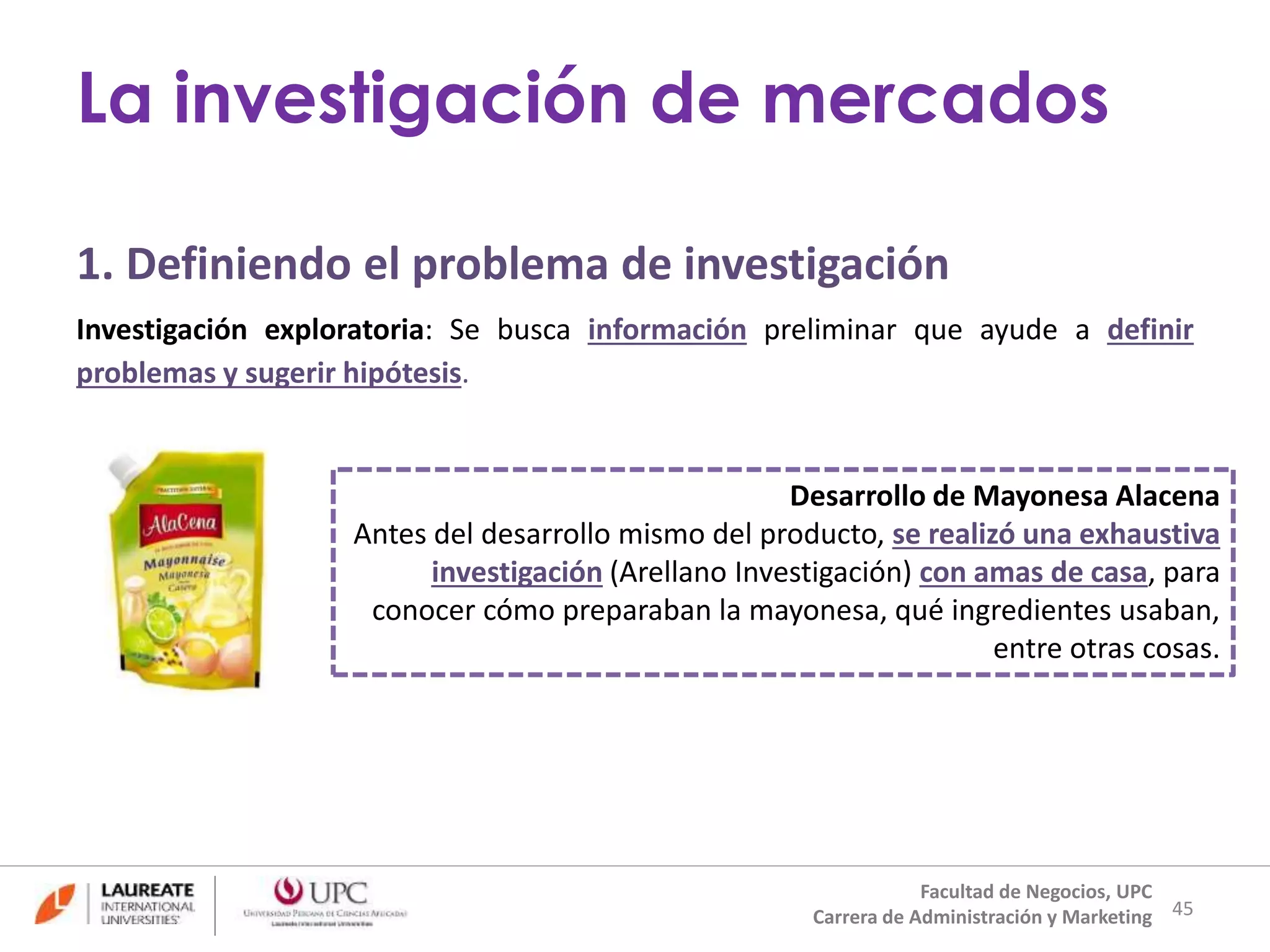 1. Definiendo el problema de investigación 
Investigación exploratoria: Se busca información preliminar que ayude a definir 
problemas y sugerir hipótesis. 
Desarrollo de Mayonesa Alacena 
Antes del desarrollo mismo del producto, se realizó una exhaustiva 
investigación (Arellano Investigación) con amas de casa, para 
conocer cómo preparaban la mayonesa, qué ingredientes usaban, 
entre otras cosas. 
45 
La investigación de mercados 
Facultad de Negocios, UPC 
Carrera de Administración y Marketing 
 