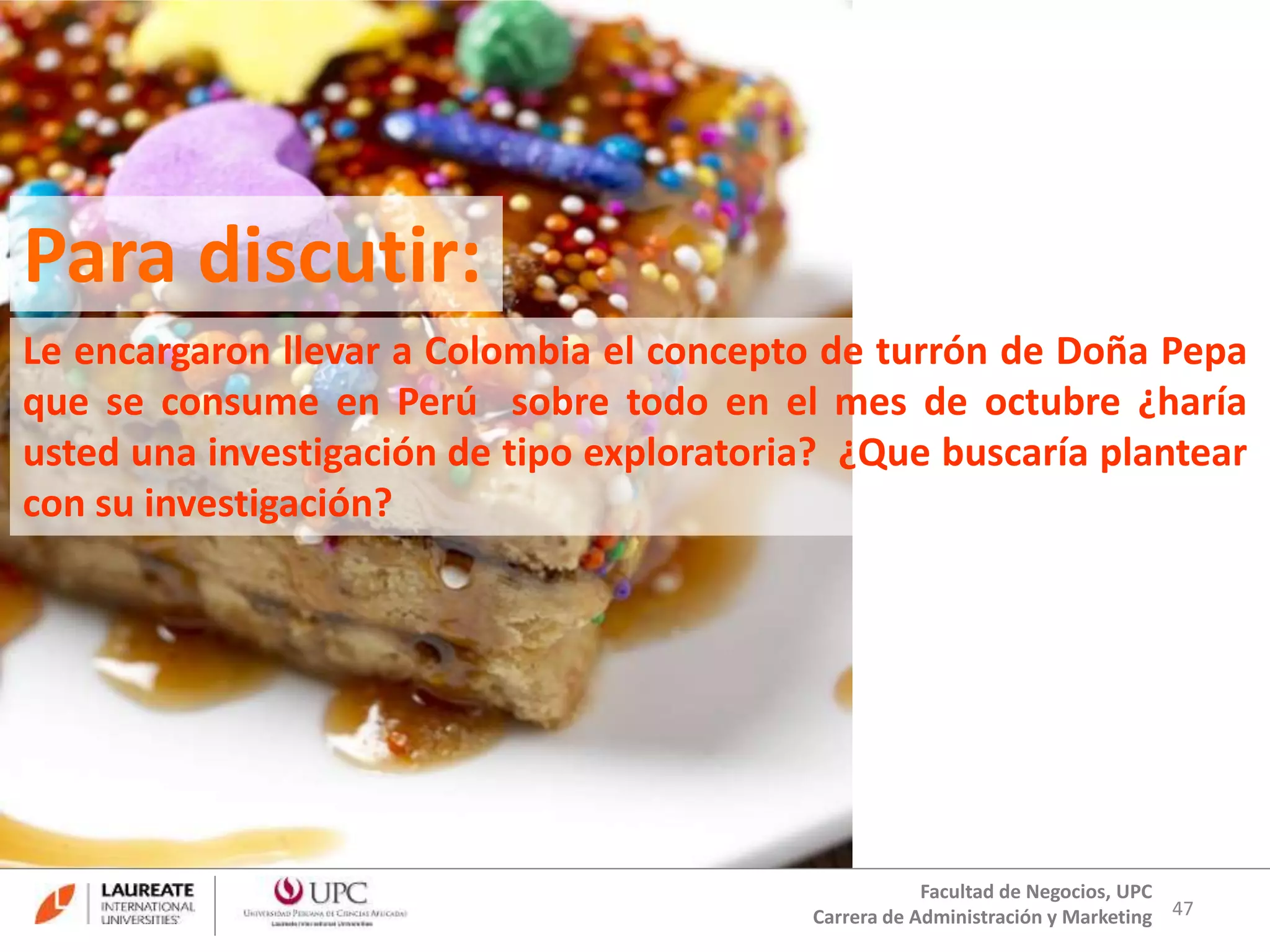 Le encargaron llevar a Colombia el concepto de turrón de Doña Pepa 
que se consume en Perú sobre todo en el mes de octubre ¿haría 
usted una investigación de tipo exploratoria? ¿Que buscaría plantear 
con su investigación? 
47 
Para discutir: 
Facultad de Negocios, UPC 
Carrera de Administración y Marketing 
 