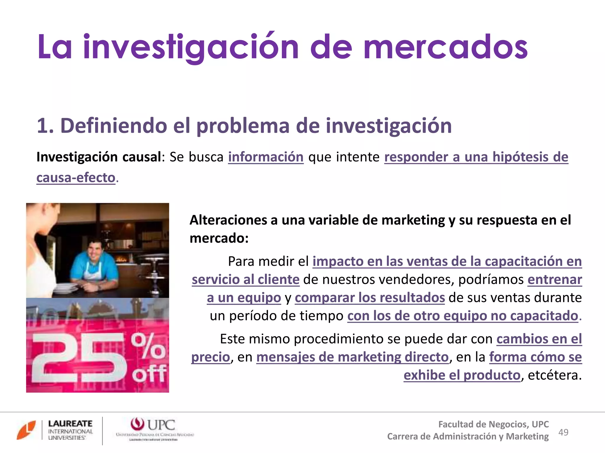 1. Definiendo el problema de investigación 
Investigación causal: Se busca información que intente responder a una hipótesis de 
causa-efecto. 
Alteraciones a una variable de marketing y su respuesta en el 
mercado: 
Para medir el impacto en las ventas de la capacitación en 
servicio al cliente de nuestros vendedores, podríamos entrenar 
a un equipo y comparar los resultados de sus ventas durante 
un período de tiempo con los de otro equipo no capacitado. 
Este mismo procedimiento se puede dar con cambios en el 
precio, en mensajes de marketing directo, en la forma cómo se 
exhibe el producto, etcétera. 
49 
La investigación de mercados 
Facultad de Negocios, UPC 
Carrera de Administración y Marketing 
 