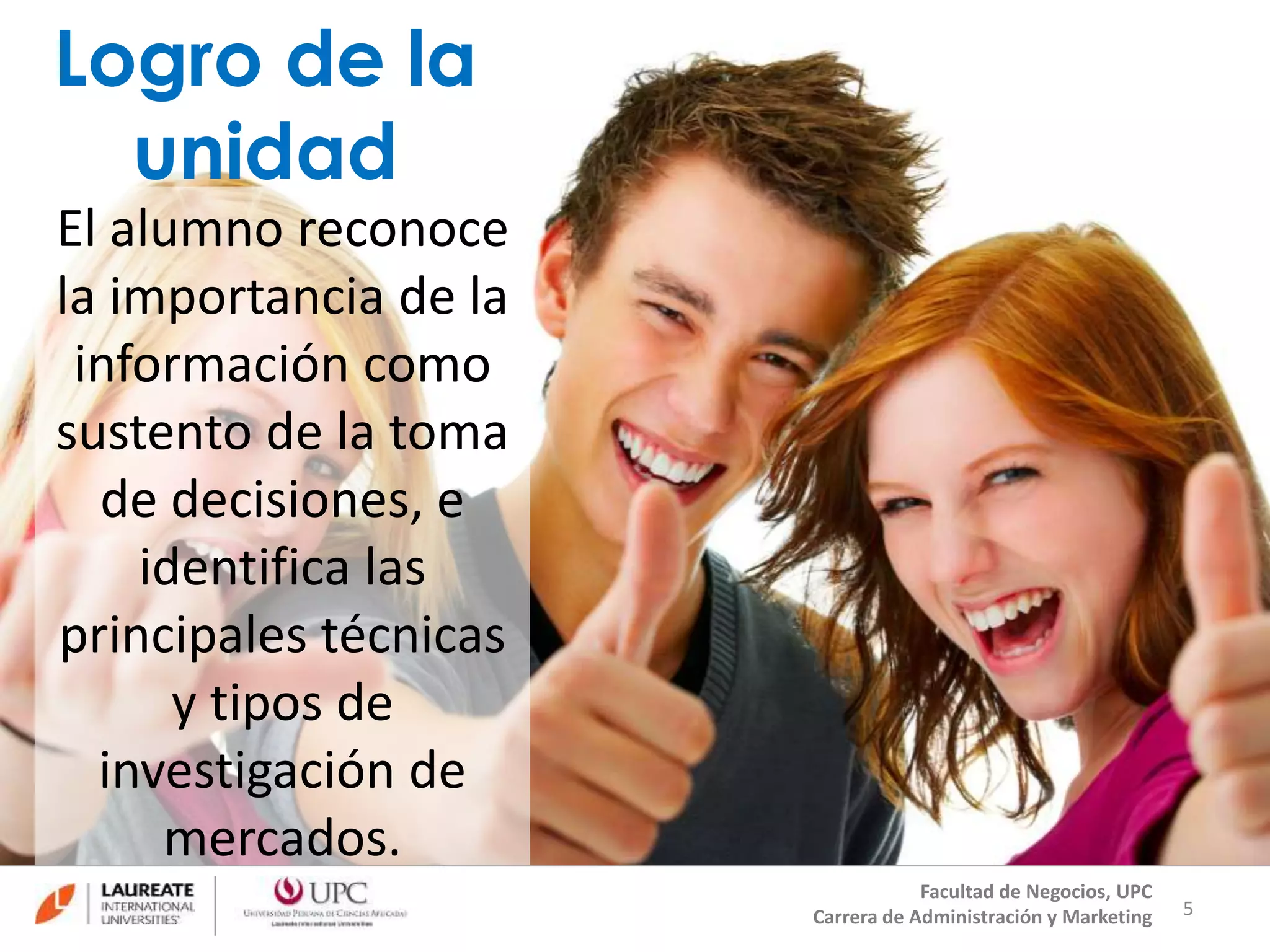Logro de la 
unidad 
El alumno reconoce 
la importancia de la 
información como 
sustento de la toma 
de decisiones, e 
identifica las 
principales técnicas 
y tipos de 
investigación de 
mercados. 
5 
Facultad de Negocios, UPC 
Carrera de Administración y Marketing 
 