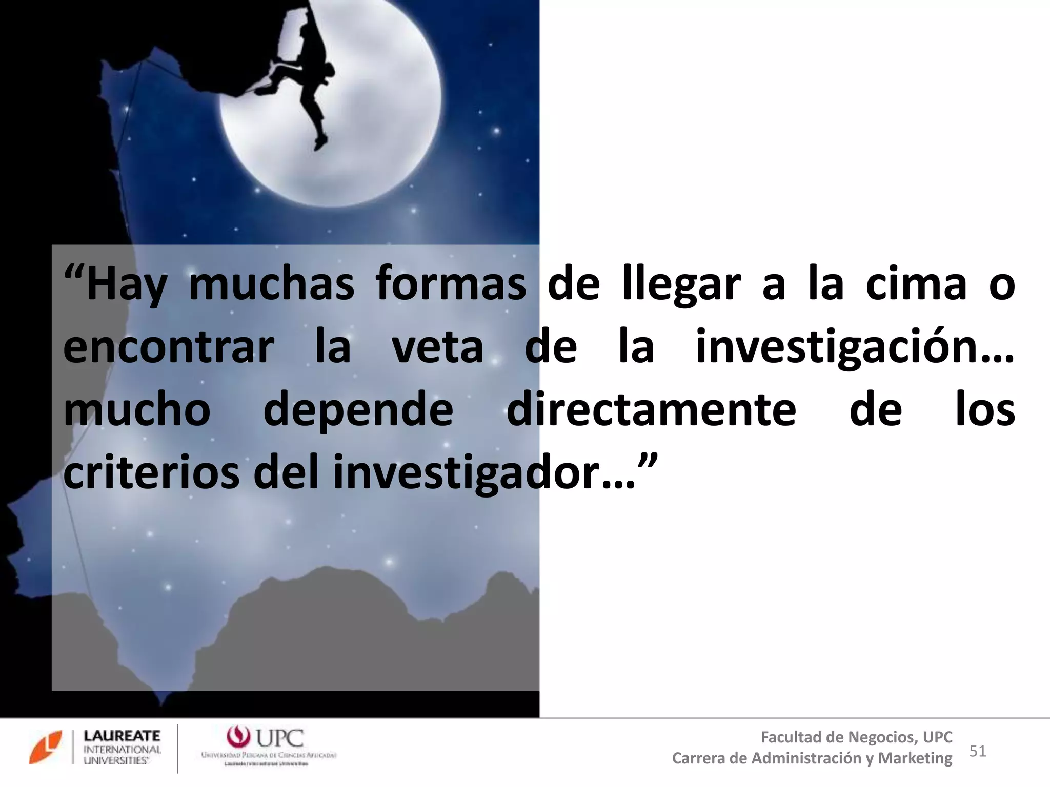 “Hay muchas formas de llegar a la cima o 
encontrar la veta de la investigación… 
mucho depende directamente de los 
criterios del investigador…” 
51 
Facultad de Negocios, UPC 
Carrera de Administración y Marketing 
 