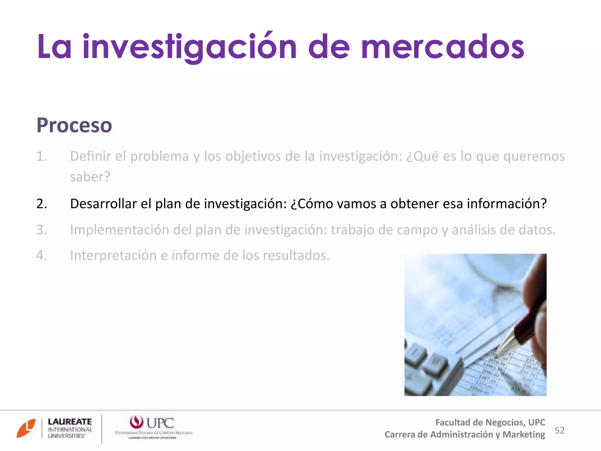 Proceso 
1. Definir el problema y los objetivos de la investigación: ¿Qué es lo que queremos 
saber? 
2. Desarrollar el plan de investigación: ¿Cómo vamos a obtener esa información? 
3. Implementación del plan de investigación: trabajo de campo y análisis de datos. 
4. Interpretación e informe de los resultados. 
52 
La investigación de mercados 
Facultad de Negocios, UPC 
Carrera de Administración y Marketing 
 