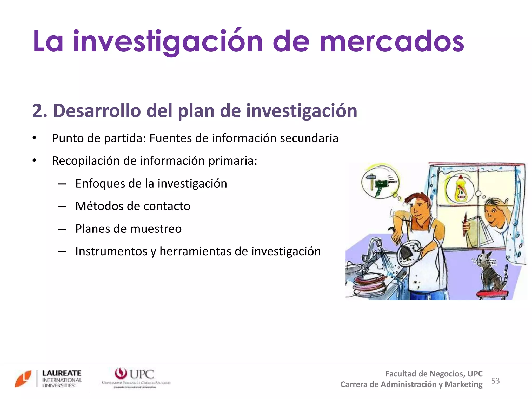 2. Desarrollo del plan de investigación 
• Punto de partida: Fuentes de información secundaria 
• Recopilación de información primaria: 
– Enfoques de la investigación 
– Métodos de contacto 
– Planes de muestreo 
– Instrumentos y herramientas de investigación 
53 
La investigación de mercados 
Facultad de Negocios, UPC 
Carrera de Administración y Marketing 
 