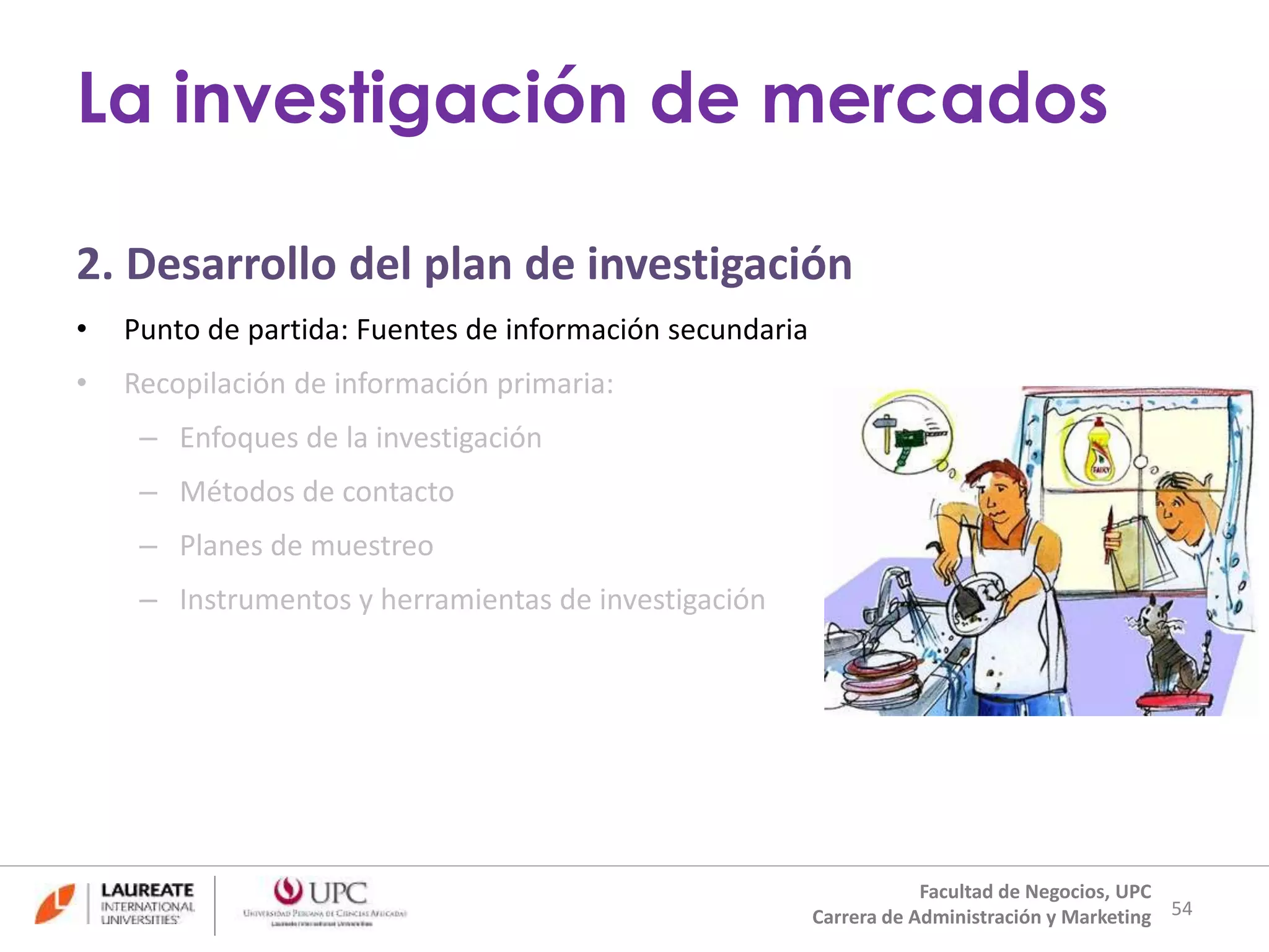 2. Desarrollo del plan de investigación 
• Punto de partida: Fuentes de información secundaria 
• Recopilación de información primaria: 
– Enfoques de la investigación 
– Métodos de contacto 
– Planes de muestreo 
– Instrumentos y herramientas de investigación 
54 
La investigación de mercados 
Facultad de Negocios, UPC 
Carrera de Administración y Marketing 
 
