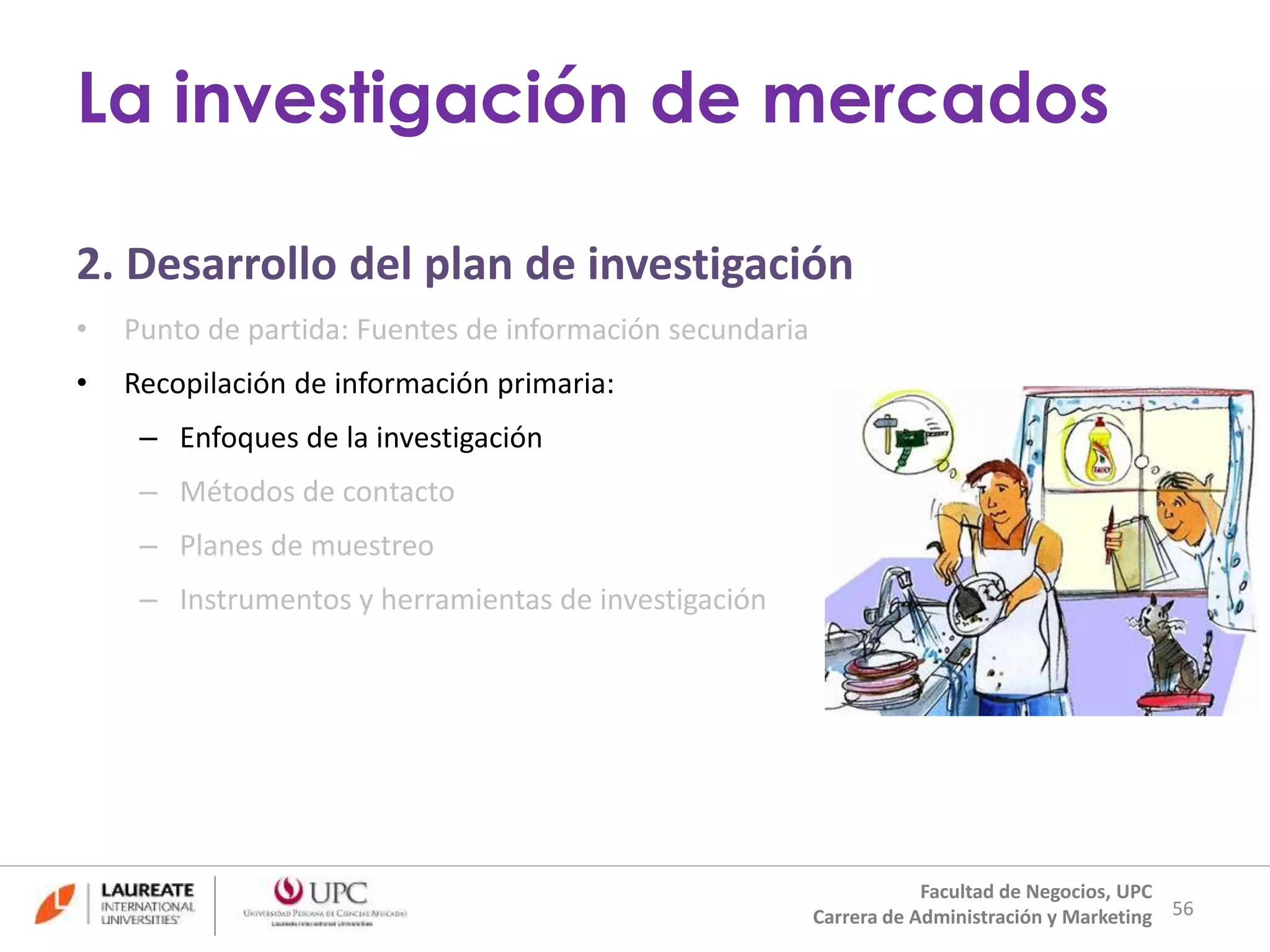 2. Desarrollo del plan de investigación 
• Punto de partida: Fuentes de información secundaria 
• Recopilación de información primaria: 
– Enfoques de la investigación 
– Métodos de contacto 
– Planes de muestreo 
– Instrumentos y herramientas de investigación 
56 
La investigación de mercados 
Facultad de Negocios, UPC 
Carrera de Administración y Marketing 
 
