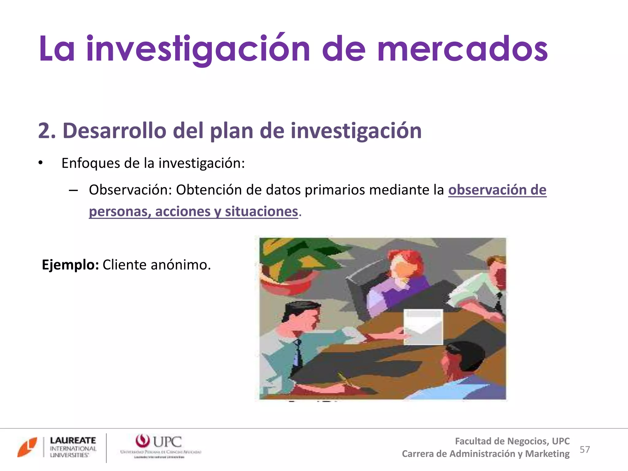 2. Desarrollo del plan de investigación 
• Enfoques de la investigación: 
– Observación: Obtención de datos primarios mediante la observación de 
personas, acciones y situaciones. 
Ejemplo: Cliente anónimo. 
57 
La investigación de mercados 
Facultad de Negocios, UPC 
Carrera de Administración y Marketing 
 
