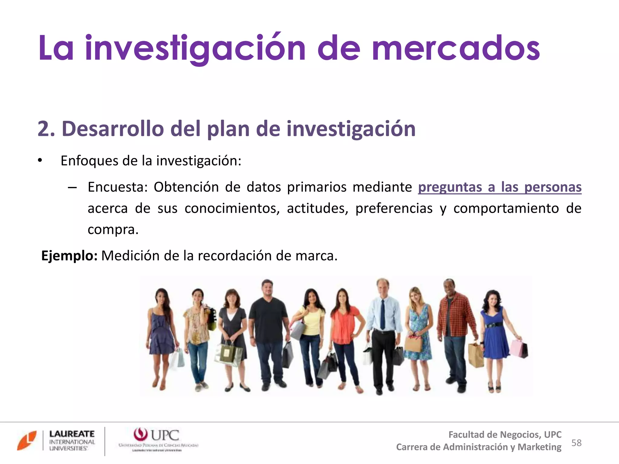 2. Desarrollo del plan de investigación 
• Enfoques de la investigación: 
– Encuesta: Obtención de datos primarios mediante preguntas a las personas 
acerca de sus conocimientos, actitudes, preferencias y comportamiento de 
compra. 
Ejemplo: Medición de la recordación de marca. 
58 
La investigación de mercados 
Facultad de Negocios, UPC 
Carrera de Administración y Marketing 
 