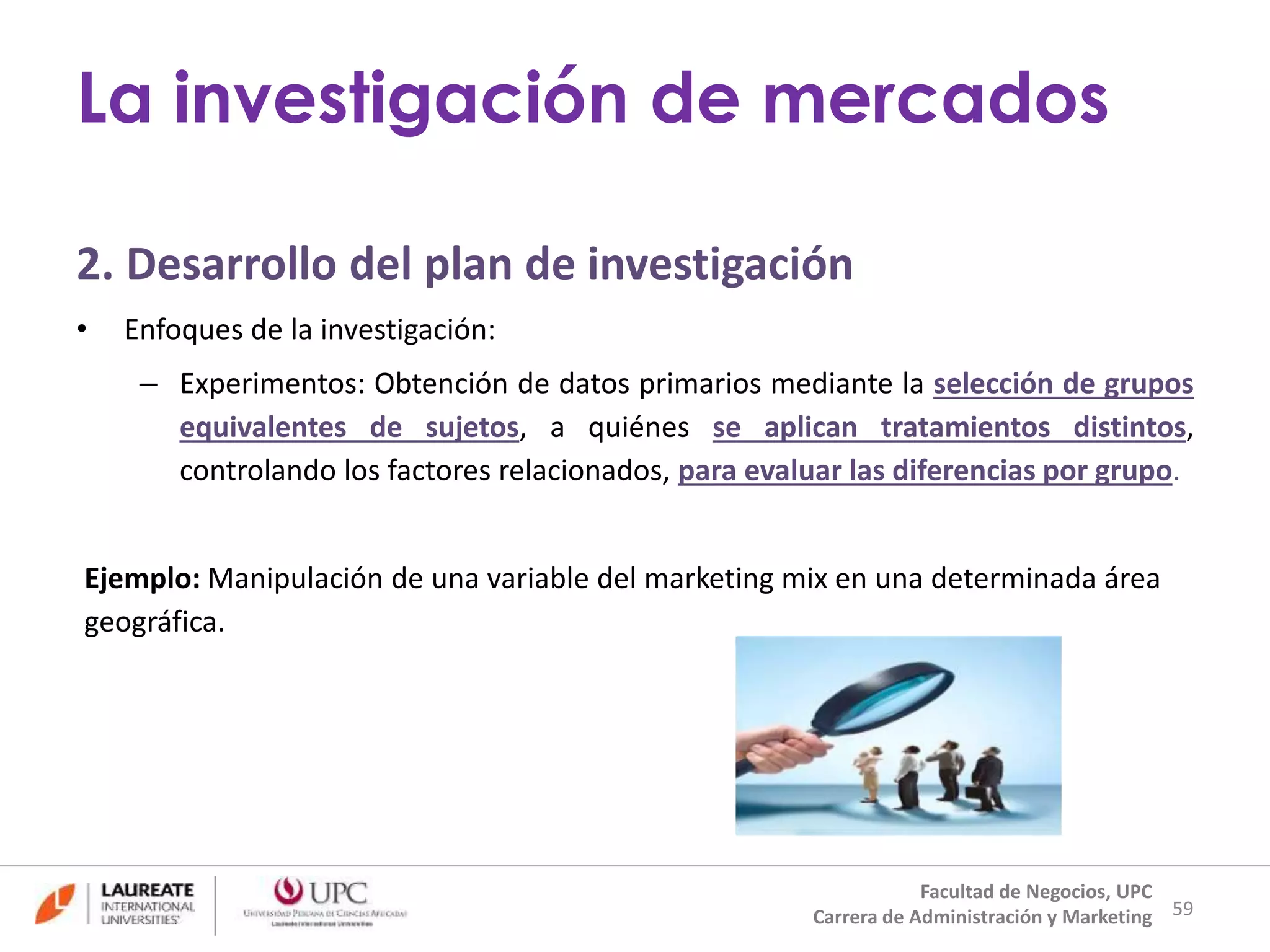 2. Desarrollo del plan de investigación 
• Enfoques de la investigación: 
– Experimentos: Obtención de datos primarios mediante la selección de grupos 
equivalentes de sujetos, a quiénes se aplican tratamientos distintos, 
controlando los factores relacionados, para evaluar las diferencias por grupo. 
Ejemplo: Manipulación de una variable del marketing mix en una determinada área 
geográfica. 
59 
La investigación de mercados 
Facultad de Negocios, UPC 
Carrera de Administración y Marketing 
 