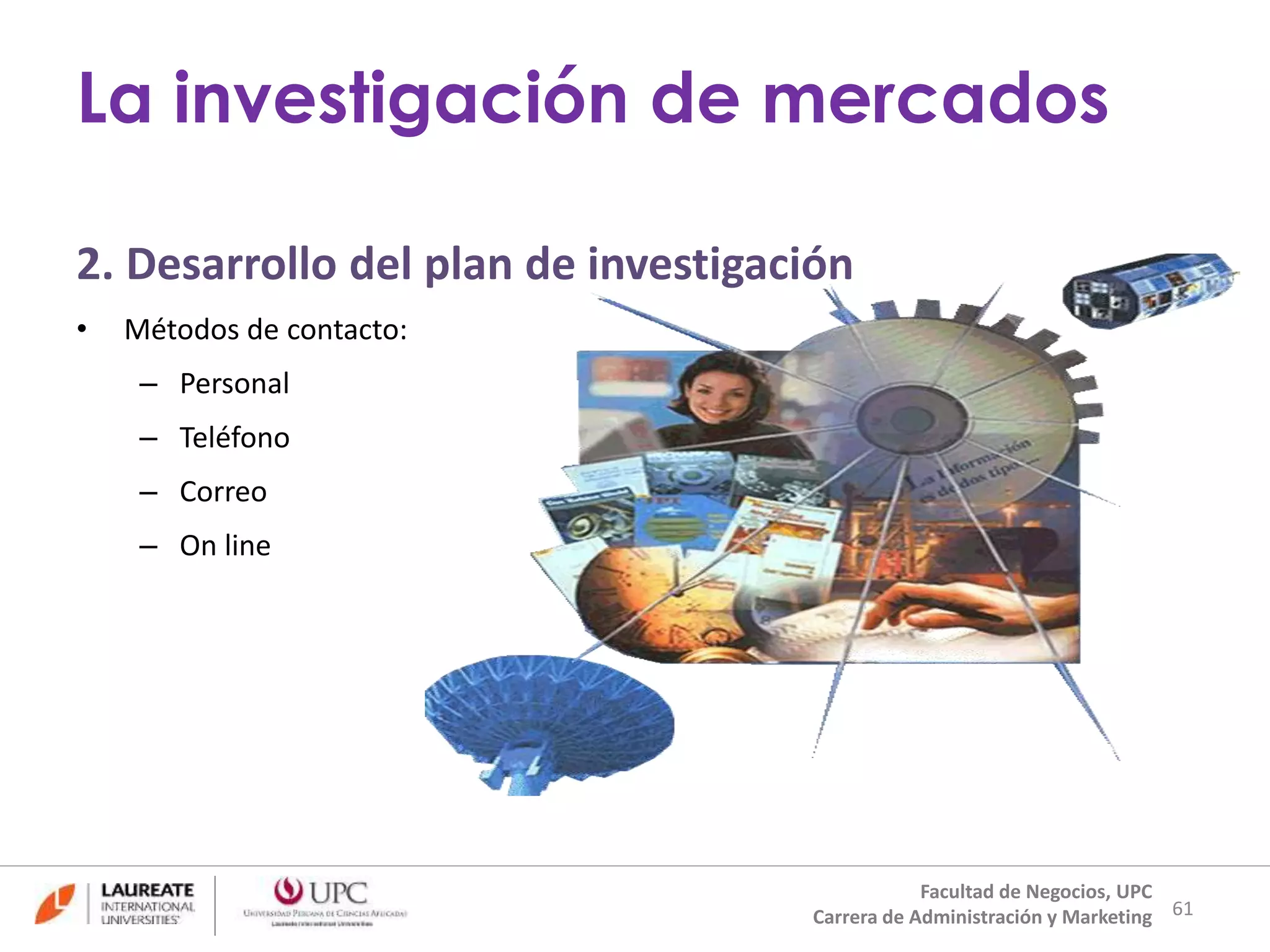 2. Desarrollo del plan de investigación 
• Métodos de contacto: 
– Personal 
– Teléfono 
– Correo 
– On line 
61 
La investigación de mercados 
Facultad de Negocios, UPC 
Carrera de Administración y Marketing 
 