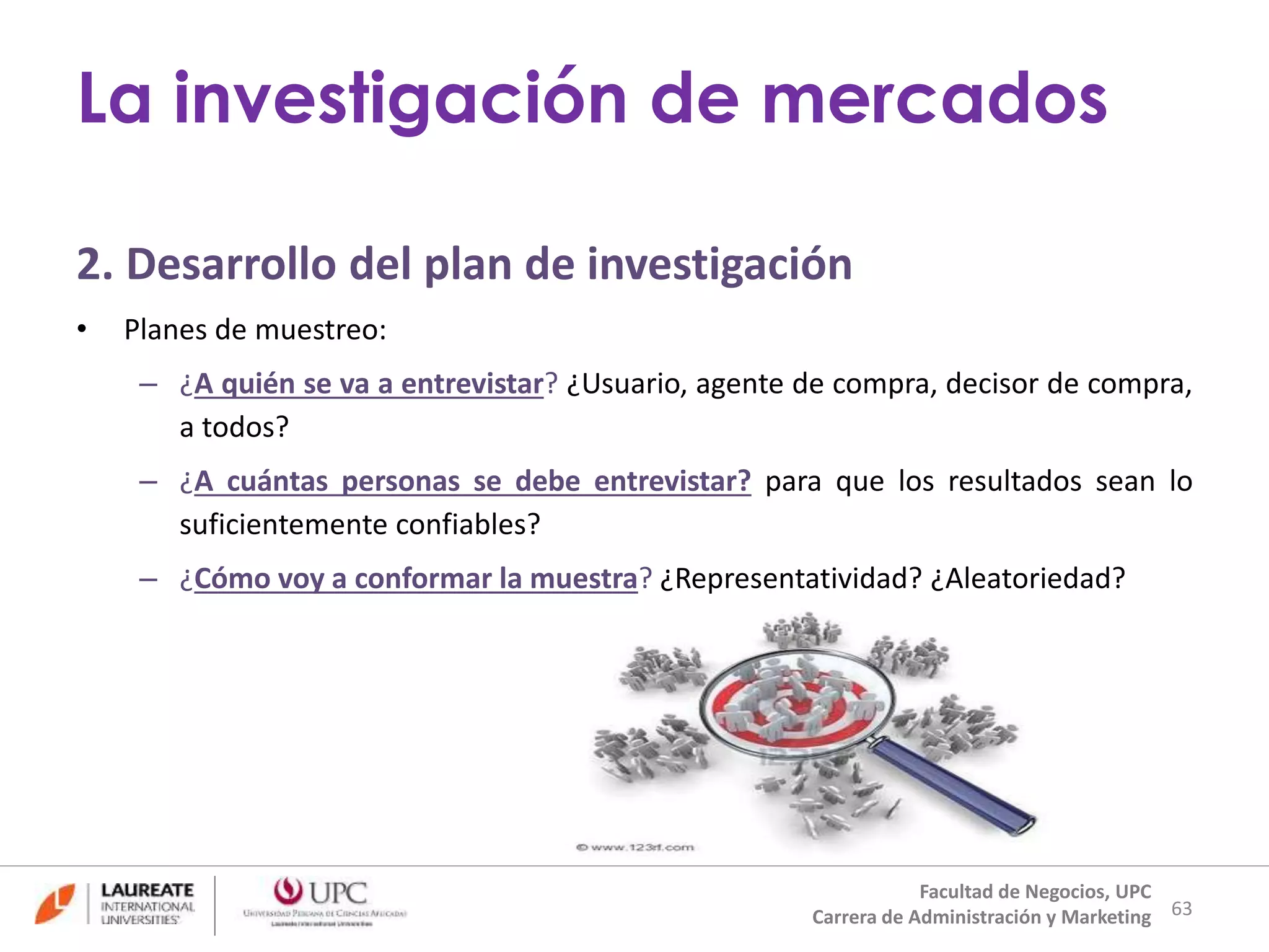 2. Desarrollo del plan de investigación 
• Planes de muestreo: 
– ¿A quién se va a entrevistar? ¿Usuario, agente de compra, decisor de compra, 
a todos? 
– ¿A cuántas personas se debe entrevistar? para que los resultados sean lo 
suficientemente confiables? 
– ¿Cómo voy a conformar la muestra? ¿Representatividad? ¿Aleatoriedad? 
63 
La investigación de mercados 
Facultad de Negocios, UPC 
Carrera de Administración y Marketing 
 