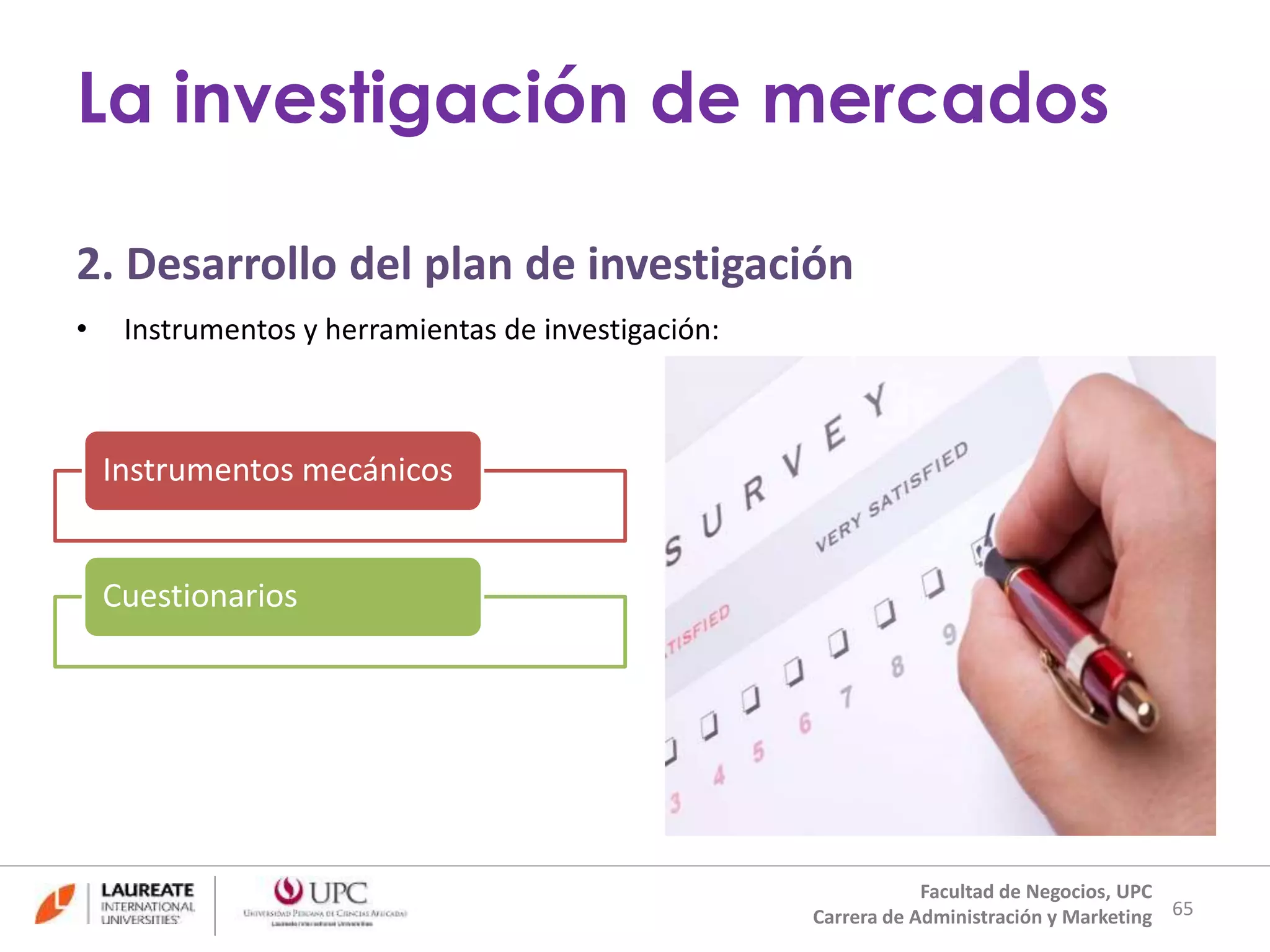 2. Desarrollo del plan de investigación 
• Instrumentos y herramientas de investigación: 
65 
La investigación de mercados 
Facultad de Negocios, UPC 
Carrera de Administración y Marketing 
Instrumentos mecánicos 
Cuestionarios 
 