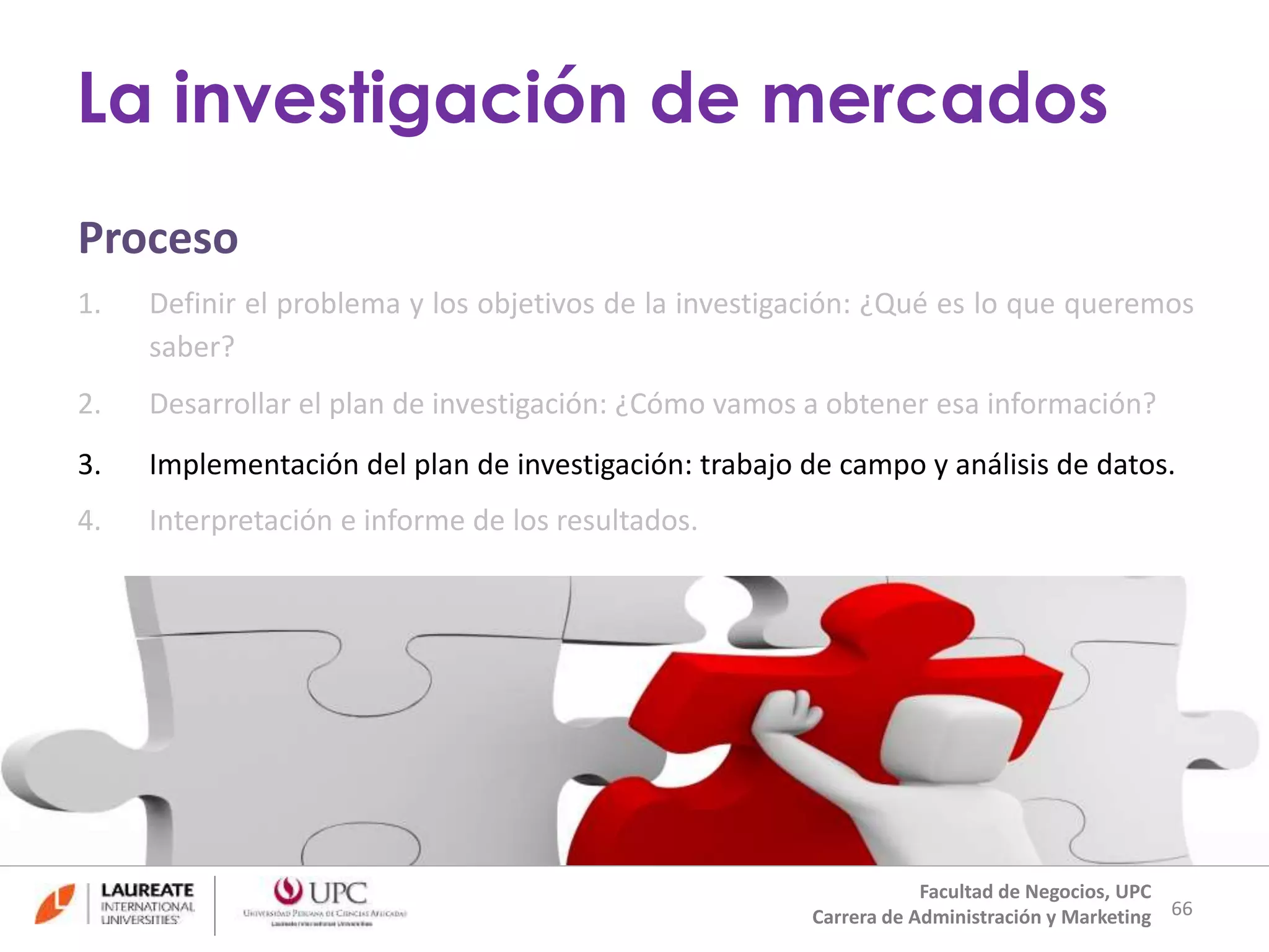 Proceso 
1. Definir el problema y los objetivos de la investigación: ¿Qué es lo que queremos 
saber? 
2. Desarrollar el plan de investigación: ¿Cómo vamos a obtener esa información? 
3. Implementación del plan de investigación: trabajo de campo y análisis de datos. 
4. Interpretación e informe de los resultados. 
66 
La investigación de mercados 
Facultad de Negocios, UPC 
Carrera de Administración y Marketing 
 