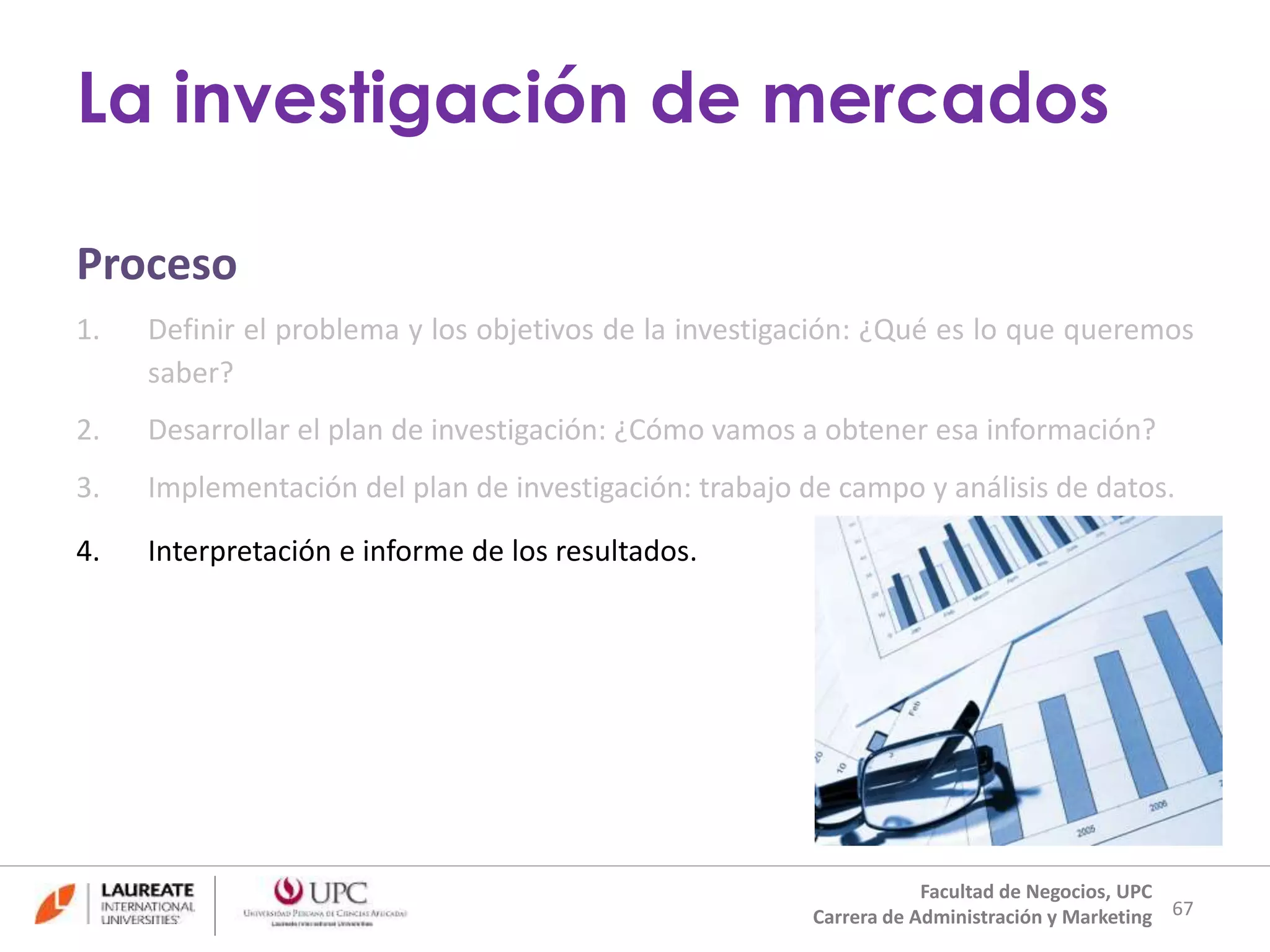 Proceso 
1. Definir el problema y los objetivos de la investigación: ¿Qué es lo que queremos 
saber? 
2. Desarrollar el plan de investigación: ¿Cómo vamos a obtener esa información? 
3. Implementación del plan de investigación: trabajo de campo y análisis de datos. 
4. Interpretación e informe de los resultados. 
67 
La investigación de mercados 
Facultad de Negocios, UPC 
Carrera de Administración y Marketing 
 