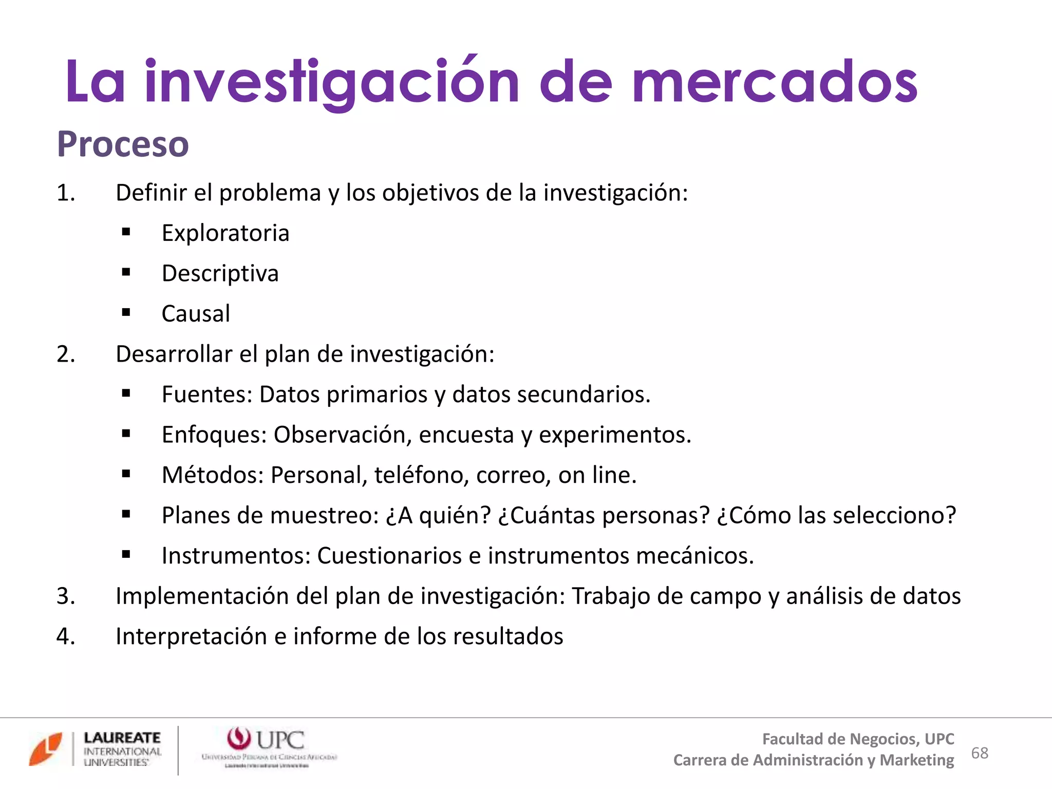 Proceso 
1. Definir el problema y los objetivos de la investigación: 
 Exploratoria 
 Descriptiva 
 Causal 
2. Desarrollar el plan de investigación: 
 Fuentes: Datos primarios y datos secundarios. 
 Enfoques: Observación, encuesta y experimentos. 
 Métodos: Personal, teléfono, correo, on line. 
 Planes de muestreo: ¿A quién? ¿Cuántas personas? ¿Cómo las selecciono? 
 Instrumentos: Cuestionarios e instrumentos mecánicos. 
3. Implementación del plan de investigación: Trabajo de campo y análisis de datos 
4. Interpretación e informe de los resultados 
68 
La investigación de mercados 
Facultad de Negocios, UPC 
Carrera de Administración y Marketing 
 