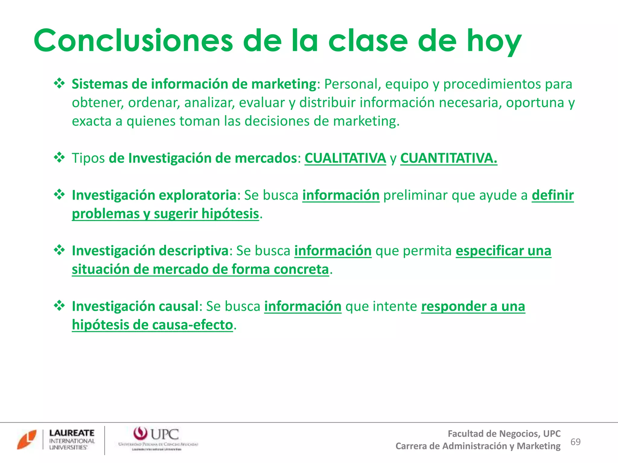 Conclusiones de la clase de hoy 
 Sistemas de información de marketing: Personal, equipo y procedimientos para 
obtener, ordenar, analizar, evaluar y distribuir información necesaria, oportuna y 
exacta a quienes toman las decisiones de marketing. 
 Investigación exploratoria: Se busca información preliminar que ayude a definir 
69 
 Tipos de Investigación de mercados: CUALITATIVA y CUANTITATIVA. 
Facultad de Negocios, UPC 
Carrera de Administración y Marketing 
problemas y sugerir hipótesis. 
 Investigación descriptiva: Se busca información que permita especificar una 
situación de mercado de forma concreta. 
 Investigación causal: Se busca información que intente responder a una 
hipótesis de causa-efecto. 
 