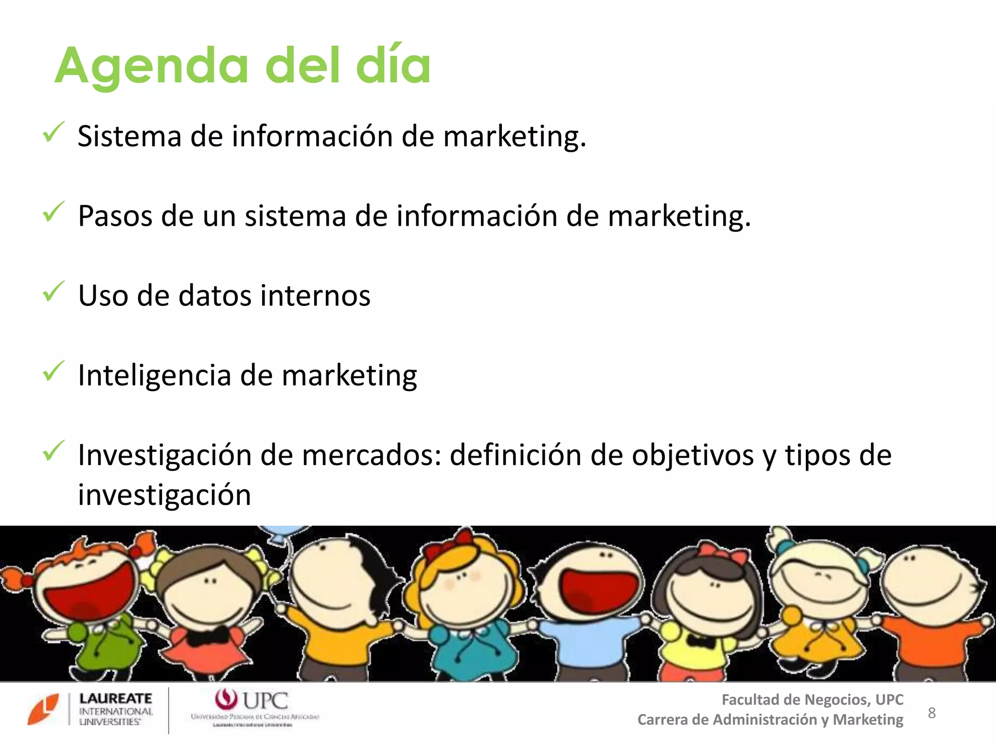 Agenda del día 
 Sistema de información de marketing. 
 Pasos de un sistema de información de marketing. 
 Uso de datos internos 
 Inteligencia de marketing 
 Investigación de mercados: definición de objetivos y tipos de 
investigación 
8 
Facultad de Negocios, UPC 
Carrera de Administración y Marketing 
 