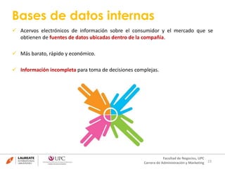 Bases de datos internas 
 Acervos electrónicos de información sobre el consumidor y el mercado que se 
23 
obtienen de fuentes de datos ubicadas dentro de la compañía. 
Facultad de Negocios, UPC 
Carrera de Administración y Marketing 
 Más barato, rápido y económico. 
 Información incompleta para toma de decisiones complejas. 
 