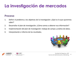 La investigación de mercados 
Proceso 
1. Definir el problema y los objetivos de la investigación: ¿Qué es lo que queremos 
saber? 
2. Desarrollar el plan de investigación: ¿Cómo vamos a obtener esa información? 
3. Implementación del plan de investigación: trabajo de campo y análisis de datos. 
4. Interpretación e informe de los resultados. 
42 
Facultad de Negocios, UPC 
Carrera de Administración y Marketing 
 