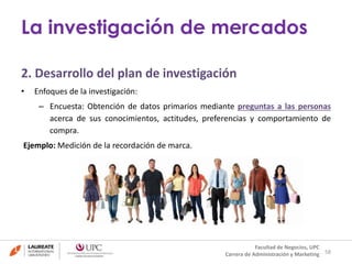 2. Desarrollo del plan de investigación 
• Enfoques de la investigación: 
– Encuesta: Obtención de datos primarios mediante preguntas a las personas 
acerca de sus conocimientos, actitudes, preferencias y comportamiento de 
compra. 
Ejemplo: Medición de la recordación de marca. 
58 
La investigación de mercados 
Facultad de Negocios, UPC 
Carrera de Administración y Marketing 
 