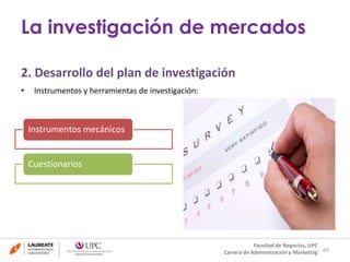 2. Desarrollo del plan de investigación 
• Instrumentos y herramientas de investigación: 
65 
La investigación de mercados 
Facultad de Negocios, UPC 
Carrera de Administración y Marketing 
Instrumentos mecánicos 
Cuestionarios 
 