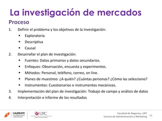 Proceso 
1. Definir el problema y los objetivos de la investigación: 
 Exploratoria 
 Descriptiva 
 Causal 
2. Desarrollar el plan de investigación: 
 Fuentes: Datos primarios y datos secundarios. 
 Enfoques: Observación, encuesta y experimentos. 
 Métodos: Personal, teléfono, correo, on line. 
 Planes de muestreo: ¿A quién? ¿Cuántas personas? ¿Cómo las selecciono? 
 Instrumentos: Cuestionarios e instrumentos mecánicos. 
3. Implementación del plan de investigación: Trabajo de campo y análisis de datos 
4. Interpretación e informe de los resultados 
68 
La investigación de mercados 
Facultad de Negocios, UPC 
Carrera de Administración y Marketing 
 