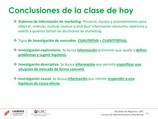 Conclusiones de la clase de hoy 
 Sistemas de información de marketing: Personal, equipo y procedimientos para 
obtener, ordenar, analizar, evaluar y distribuir información necesaria, oportuna y 
exacta a quienes toman las decisiones de marketing. 
 Investigación exploratoria: Se busca información preliminar que ayude a definir 
69 
 Tipos de Investigación de mercados: CUALITATIVA y CUANTITATIVA. 
Facultad de Negocios, UPC 
Carrera de Administración y Marketing 
problemas y sugerir hipótesis. 
 Investigación descriptiva: Se busca información que permita especificar una 
situación de mercado de forma concreta. 
 Investigación causal: Se busca información que intente responder a una 
hipótesis de causa-efecto. 
 