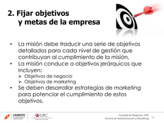 13
Facultad de Negocios, UPC
Carrera de Administración y Marketing
2. Fijar objetivos
y metas de la empresa
• La misión debe traducir una serie de objetivos
detallados para cada nivel de gestión que
contribuyan al cumplimiento de la misión.
• La misión conduce a objetivos jerárquicos que
incluyen:
 Objetivos de negocio
 Objetivos de marketing
• Se deben desarrollar estrategias de marketing
para potenciar el cumplimiento de estos
objetivos.
 