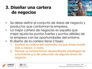 14
Facultad de Negocios, UPC
Carrera de Administración y Marketing
3. Diseñar una cartera
de negocios
• Se debe definir el conjunto de áreas de negocio y
productos que conforman la empresa.
• La mejor cartera de negocios es aquella que
mejor ajusta los puntos fuertes y puntos débiles de
la empresa con las oportunidades del entorno.
• El diseño de la cartera tiene 2 fases:
1. Analizar la cartera del momento: en que áreas invertir
más o menos, o nada.
2. Planear su cartera futura: desarrollando estrategias de
crecimiento y/o de reducción de algunas áreas de
negocio.
 