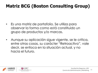 16
Facultad de Negocios, UPC
Carrera de Administración y Marketing
Matriz BCG (Boston Consulting Group)
• Es una matriz de portafolio. Se utiliza para
observar la forma como está constituido un
grupo de productos y/o marcas.
• Aunque su aplicación sigue vigente, se le critica,
entre otras cosas, su carácter “Retroactivo”, vale
decir, se enfoca en la situación actual, y no
hacia el futuro.
 