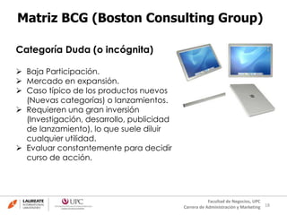 18
Facultad de Negocios, UPC
Carrera de Administración y Marketing
Matriz BCG (Boston Consulting Group)
Categoría Duda (o incógnita)
 Baja Participación.
 Mercado en expansión.
 Caso típico de los productos nuevos
(Nuevas categorías) o lanzamientos.
 Requieren una gran inversión
(Investigación, desarrollo, publicidad
de lanzamiento), lo que suele diluir
cualquier utilidad.
 Evaluar constantemente para decidir
curso de acción.
 