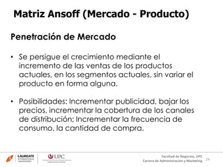24
Facultad de Negocios, UPC
Carrera de Administración y Marketing
Matriz Ansoff (Mercado - Producto)
Penetración de Mercado
• Se persigue el crecimiento mediante el
incremento de las ventas de los productos
actuales, en los segmentos actuales, sin variar el
producto en forma alguna.
• Posibilidades: Incrementar publicidad, bajar los
precios, incrementar la cobertura de los canales
de distribución; Incrementar la frecuencia de
consumo, la cantidad de compra.
 