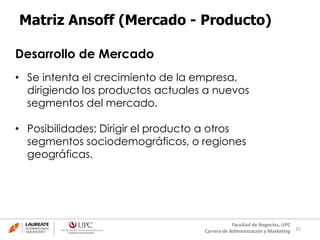 25
Facultad de Negocios, UPC
Carrera de Administración y Marketing
Matriz Ansoff (Mercado - Producto)
Desarrollo de Mercado
• Se intenta el crecimiento de la empresa,
dirigiendo los productos actuales a nuevos
segmentos del mercado.
• Posibilidades: Dirigir el producto a otros
segmentos sociodemográficos, o regiones
geográficas.
 