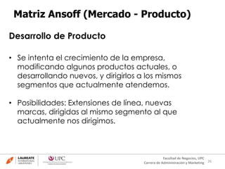 26
Facultad de Negocios, UPC
Carrera de Administración y Marketing
Matriz Ansoff (Mercado - Producto)
Desarrollo de Producto
• Se intenta el crecimiento de la empresa,
modificando algunos productos actuales, o
desarrollando nuevos, y dirigirlos a los mismos
segmentos que actualmente atendemos.
• Posibilidades: Extensiones de línea, nuevas
marcas, dirigidas al mismo segmento al que
actualmente nos dirigimos.
 