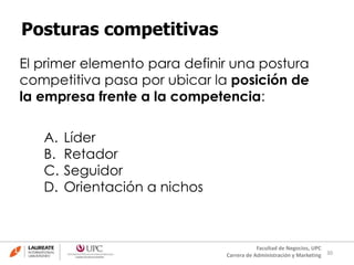 30
Facultad de Negocios, UPC
Carrera de Administración y Marketing
Posturas competitivas
El primer elemento para definir una postura
competitiva pasa por ubicar la posición de
la empresa frente a la competencia:
A. Líder
B. Retador
C. Seguidor
D. Orientación a nichos
 