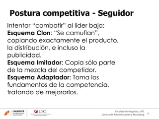 35
Facultad de Negocios, UPC
Carrera de Administración y Marketing
Postura competitiva - Seguidor
Intentar “combatir” al líder bajo:
Esquema Clon: “Se camuflan”,
copiando exactamente el producto,
la distribución, e incluso la
publicidad.
Esquema Imitador: Copia sólo parte
de la mezcla del competidor.
Esquema Adaptador: Toma los
fundamentos de la competencia,
tratando de mejorarlos.
 