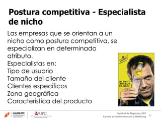 37
Facultad de Negocios, UPC
Carrera de Administración y Marketing
Postura competitiva - Especialista
de nicho
Las empresas que se orientan a un
nicho como postura competitiva, se
especializan en determinado
atributo.
Especialistas en:
Tipo de usuario
Tamaño del cliente
Clientes específicos
Zona geográfica
Característica del producto
 