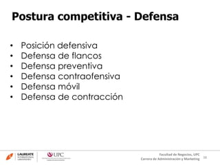 38
Facultad de Negocios, UPC
Carrera de Administración y Marketing
Postura competitiva - Defensa
• Posición defensiva
• Defensa de flancos
• Defensa preventiva
• Defensa contraofensiva
• Defensa móvil
• Defensa de contracción
 