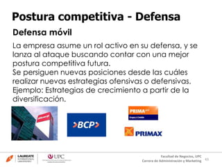 43
Facultad de Negocios, UPC
Carrera de Administración y Marketing
Postura competitiva - Defensa
Defensa móvil
La empresa asume un rol activo en su defensa, y se
lanza al ataque buscando contar con una mejor
postura competitiva futura.
Se persiguen nuevas posiciones desde las cuáles
realizar nuevas estrategias ofensivas o defensivas.
Ejemplo: Estrategias de crecimiento a partir de la
diversificación.
 