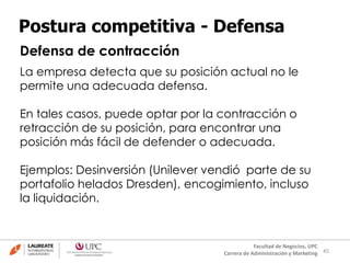 45
Facultad de Negocios, UPC
Carrera de Administración y Marketing
Postura competitiva - Defensa
Defensa de contracción
La empresa detecta que su posición actual no le
permite una adecuada defensa.
En tales casos, puede optar por la contracción o
retracción de su posición, para encontrar una
posición más fácil de defender o adecuada.
Ejemplos: Desinversión (Unilever vendió parte de su
portafolio helados Dresden), encogimiento, incluso
la liquidación.
 